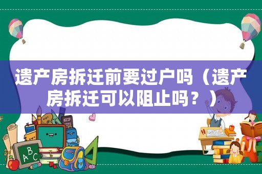 遺產房拆遷前要過戶嗎（遺產房拆遷可以阻止嗎？）