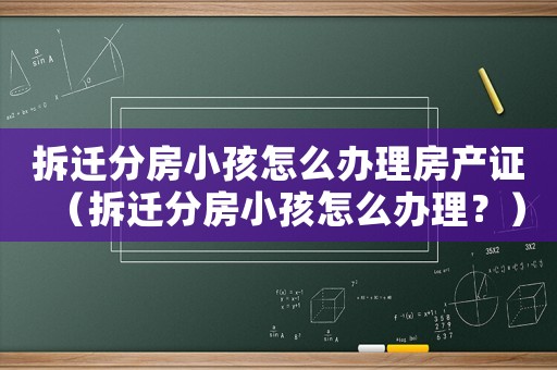 拆遷分房小孩怎么辦理房產證（拆遷分房小孩怎么辦理？）