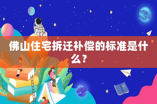 佛山住宅拆遷補償的標準是什么？
