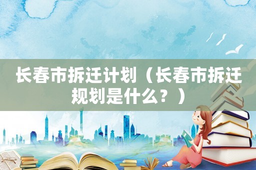 長春市拆遷計劃（長春市拆遷規劃是什么？）