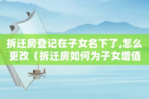 拆遷房登記在子女名下了,怎么更改（拆遷房如何為子女增值？）