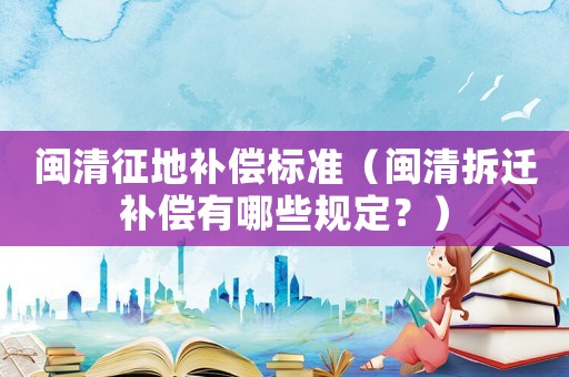 閩清征地補償標準（閩清拆遷補償有哪些規定？）