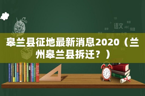 皋蘭縣征地最新消息2020（蘭州皋蘭縣拆遷？）