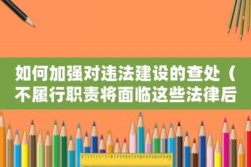 如何加強對違法建設的查處（不履行職責將面臨這些法律后果）