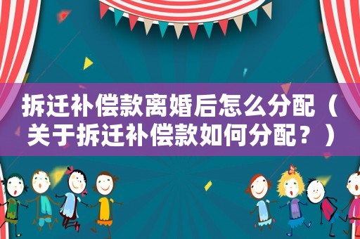 拆遷補償款離婚后怎么分配（關于拆遷補償款如何分配？）