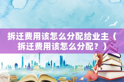 拆遷費用該怎么分配給業主（拆遷費用該怎么分配？）