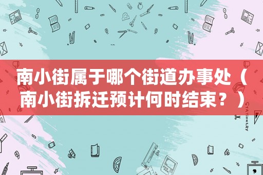 南小街屬于哪個街道辦事處（南小街拆遷預計何時結束？）