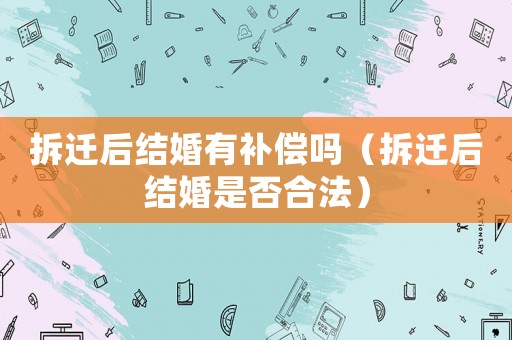 拆遷后結(jié)婚有補(bǔ)償嗎（拆遷后結(jié)婚是否合法）
