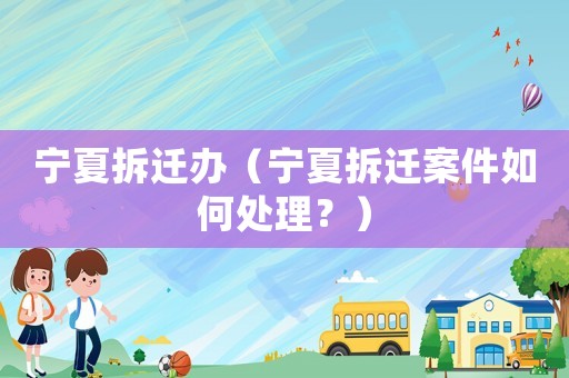 寧夏拆遷辦（寧夏拆遷案件如何處理？）
