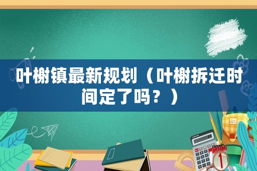 葉榭鎮(zhèn)最新規(guī)劃（葉榭拆遷時(shí)間定了嗎？）
