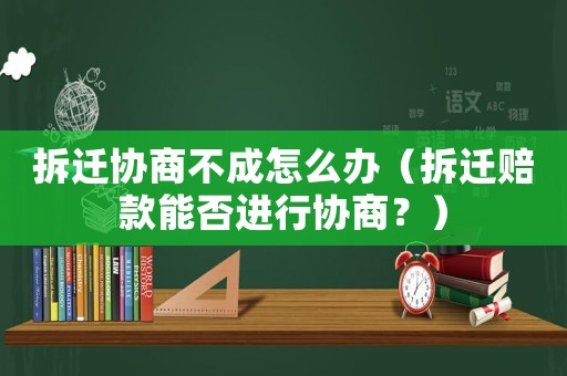 拆遷協商不成怎么辦（拆遷賠款能否進行協商？）