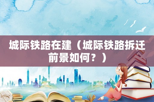 城際鐵路在建（城際鐵路拆遷前景如何？）