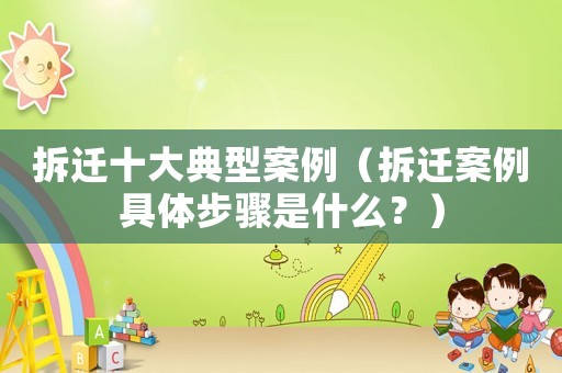 拆遷十大典型案例（拆遷案例具體步驟是什么？）