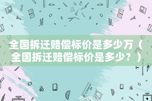 全國(guó)拆遷賠償標(biāo)價(jià)是多少萬(wàn)（全國(guó)拆遷賠償標(biāo)價(jià)是多少？）