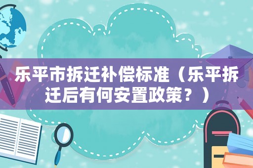 樂平市拆遷補(bǔ)償標(biāo)準(zhǔn)（樂平拆遷后有何安置政策？）
