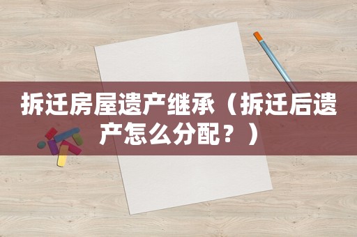 拆遷房屋遺產(chǎn)繼承（拆遷后遺產(chǎn)怎么分配？）