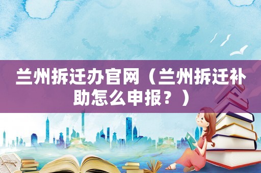 蘭州拆遷辦官網(wǎng)（蘭州拆遷補(bǔ)助怎么申報？）