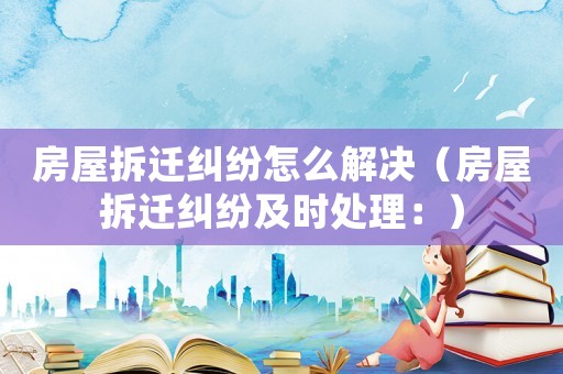 房屋拆遷糾紛怎么解決（房屋拆遷糾紛及時處理：）