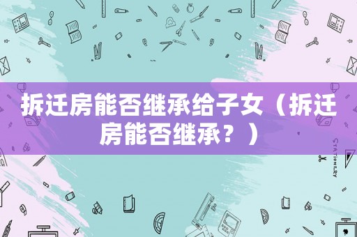 拆遷房能否繼承給子女（拆遷房能否繼承？）
