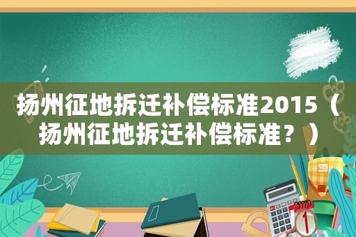 揚州征地拆遷補償標準2015（揚州征地拆遷補償標準？）