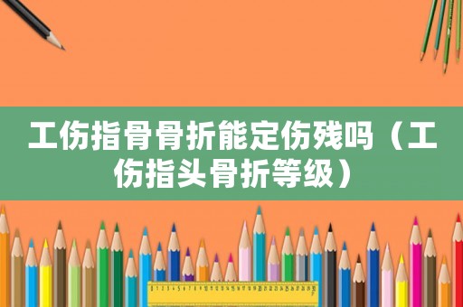 工傷指骨骨折能定傷殘嗎（工傷指頭骨折等級）