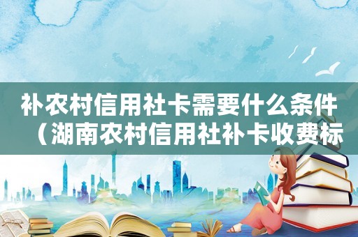 補農村信用社卡需要什么條件（湖南農村信用社補卡收費標準）