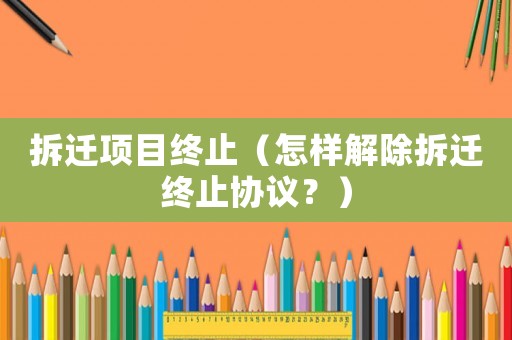 拆遷項目終止（怎樣解除拆遷終止協議？）
