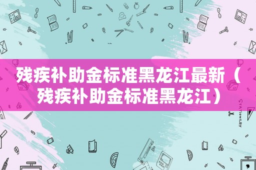 殘疾補(bǔ)助金標(biāo)準(zhǔn)黑龍江最新（殘疾補(bǔ)助金標(biāo)準(zhǔn)黑龍江）