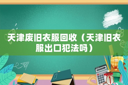 天津廢舊衣服回收（天津舊衣服出口犯法嗎）