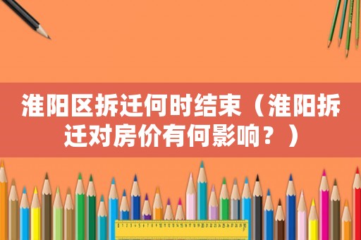 淮陽區拆遷何時結束（淮陽拆遷對房價有何影響？）