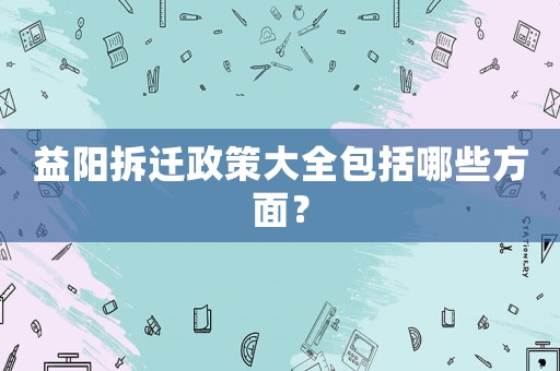 益陽拆遷政策大全包括哪些方面？