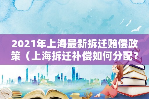 2021年上海最新拆遷賠償政策（上海拆遷補償如何分配？）