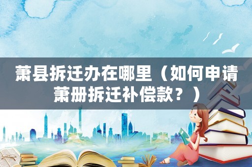 蕭縣拆遷辦在哪里（如何申請蕭冊拆遷補償款？）