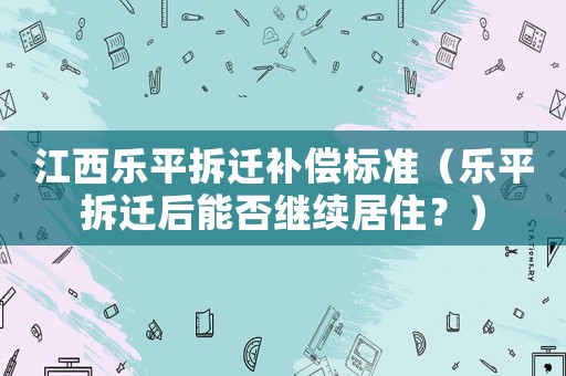江西樂平拆遷補償標準（樂平拆遷后能否繼續居住？）