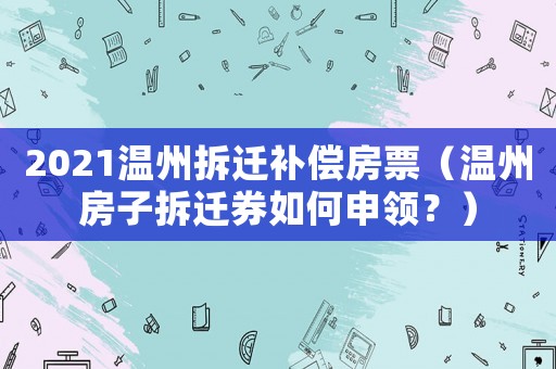 2021溫州拆遷補償房票（溫州房子拆遷券如何申領？）