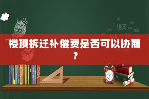 樓頂拆遷補(bǔ)償費(fèi)是否可以協(xié)商？