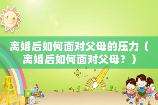 離婚后如何面對父母的壓力（離婚后如何面對父母？）