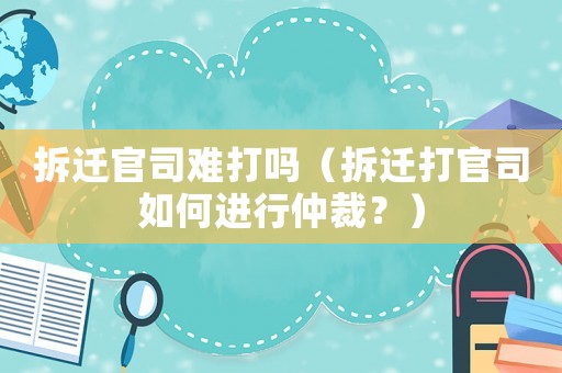 拆遷官司難打嗎（拆遷打官司如何進行仲裁？）