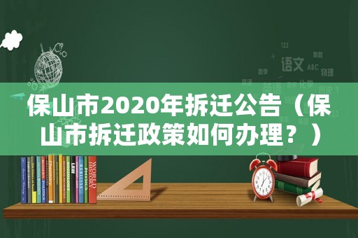保山市2020年拆遷公告（保山市拆遷政策如何辦理？）
