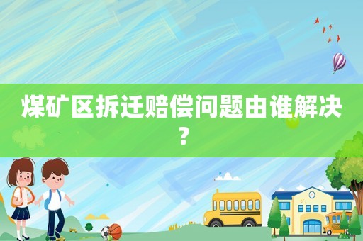 煤礦區拆遷賠償問題由誰解決？