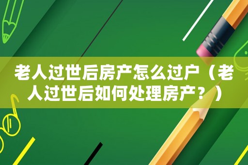 老人過世后房產(chǎn)怎么過戶（老人過世后如何處理房產(chǎn)？）