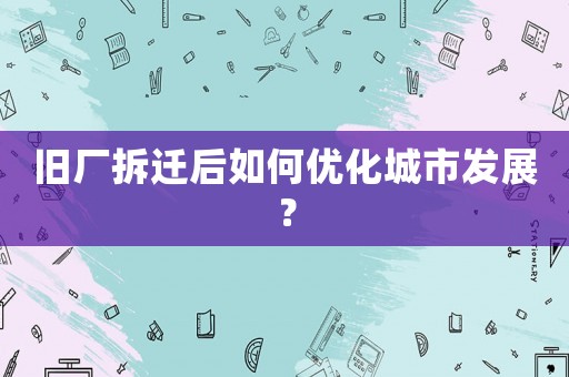 舊廠拆遷后如何優(yōu)化城市發(fā)展？