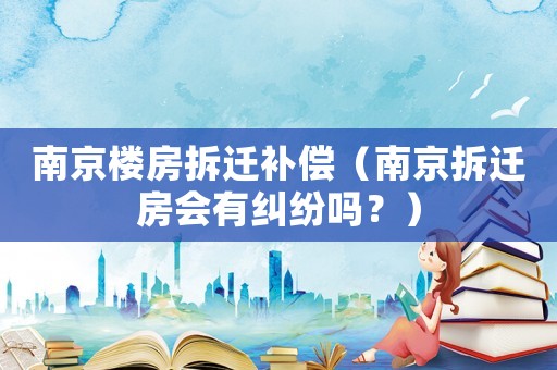 南京樓房拆遷補償（南京拆遷房會有糾紛嗎？）