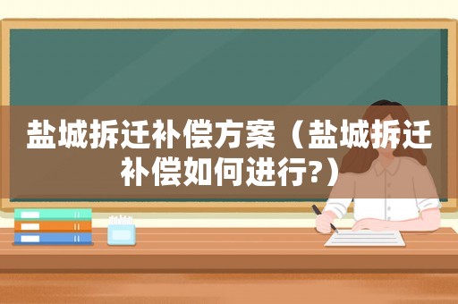 鹽城拆遷補償方案（鹽城拆遷補償如何進行?）