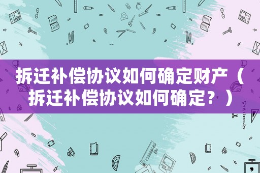 拆遷補償協議如何確定財產（拆遷補償協議如何確定？）