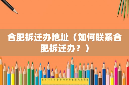 合肥拆遷辦地址（如何聯系合肥拆遷辦？）
