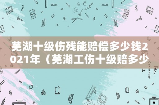 蕪湖十級傷殘能賠償多少錢2021年（蕪湖工傷十級賠多少錢）