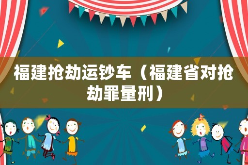 福建搶劫運(yùn)鈔車（福建省對搶劫罪量刑）