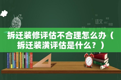 拆遷裝修評估不合理怎么辦（拆遷裝潢評估是什么？）