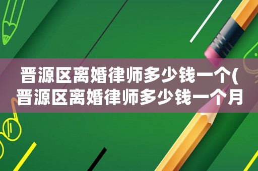 晉源區離婚律師多少錢一個(晉源區離婚律師多少錢一個月)